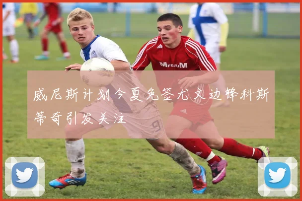 威尼斯计划今夏免签尤文边锋科斯蒂奇引发关注