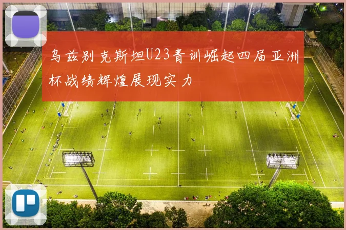 乌兹别克斯坦U23青训崛起四届亚洲杯战绩辉煌展现实力