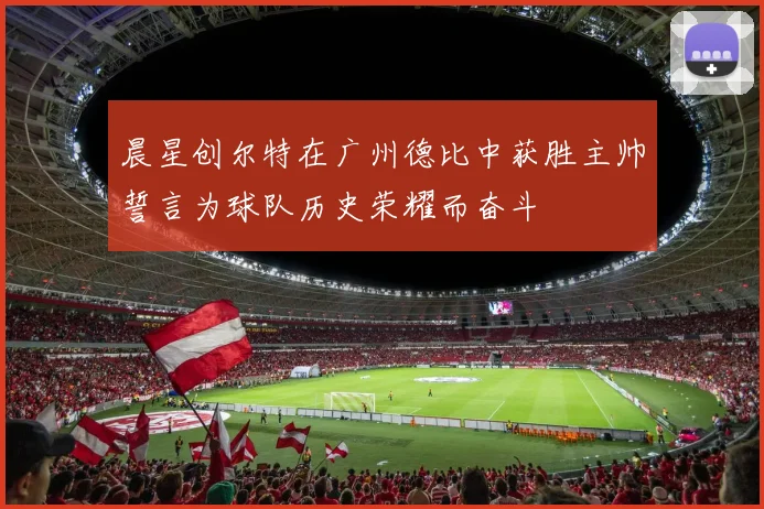 晨星创尔特在广州德比中获胜主帅誓言为球队历史荣耀而奋斗