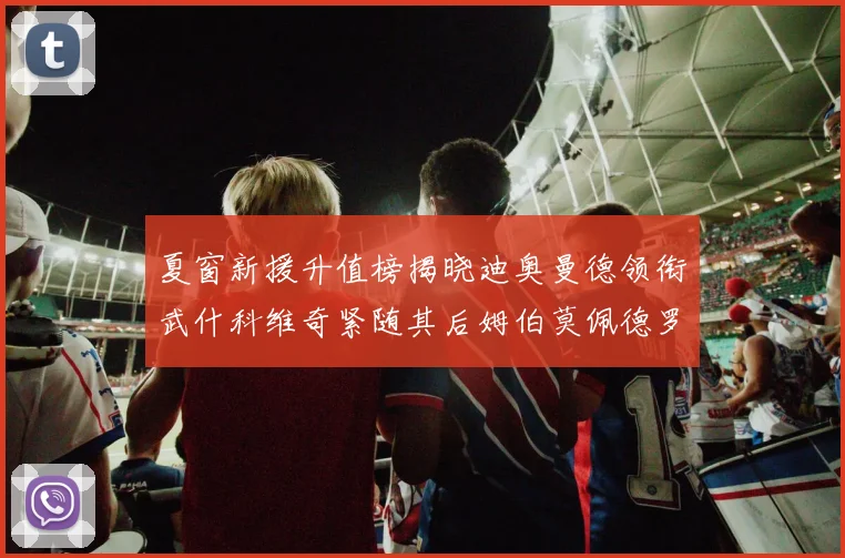 夏窗新援升值榜揭晓迪奥曼德领衔武什科维奇紧随其后姆伯莫佩德罗表现抢眼
