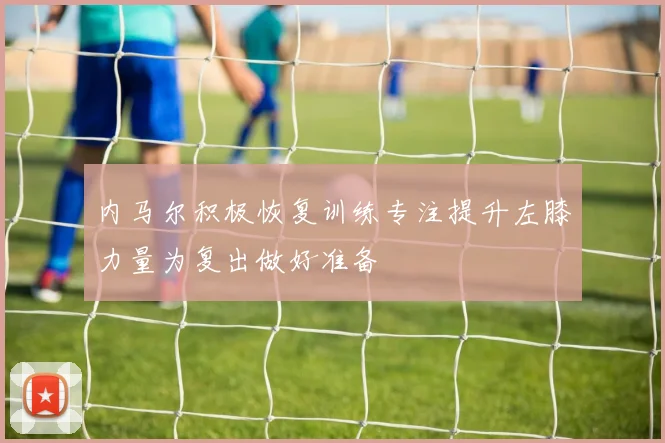 内马尔积极恢复训练专注提升左膝力量为复出做好准备