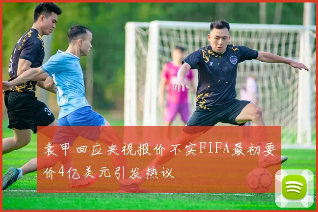 袁甲回应央视报价不实FIFA最初要价4亿美元引发热议