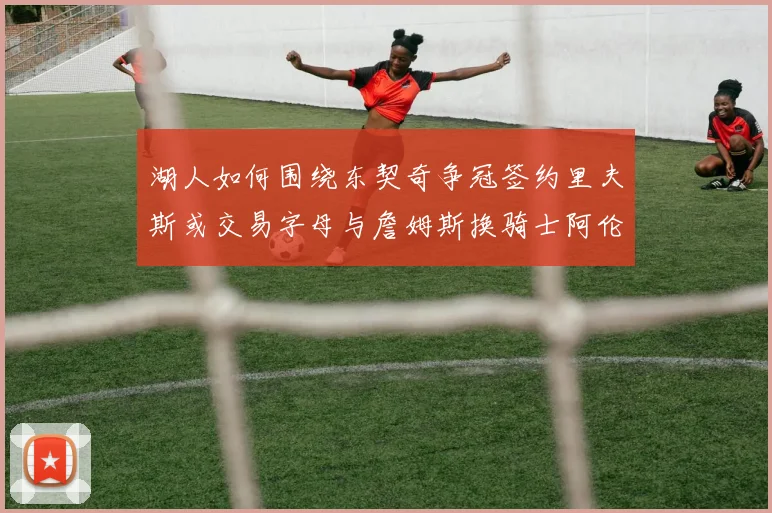 湖人如何围绕东契奇争冠签约里夫斯或交易字母与詹姆斯换骑士阿伦