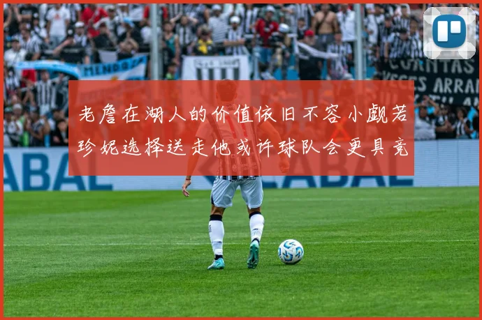 老詹在湖人的价值依旧不容小觑若珍妮选择送走他或许球队会更具竞争力