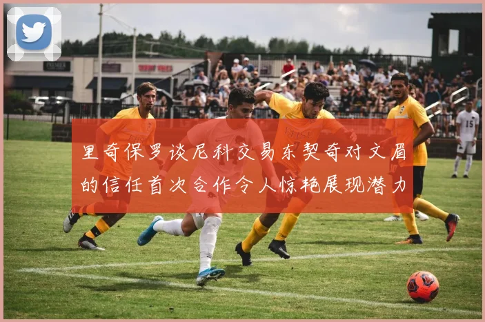 里奇保罗谈尼科交易东契奇对文眉的信任首次合作令人惊艳展现潜力