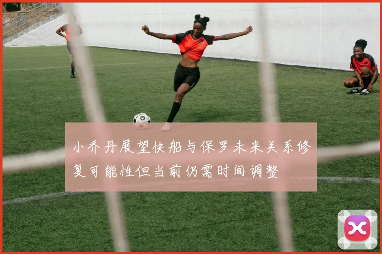 小乔丹展望快船与保罗未来关系修复可能性但当前仍需时间调整