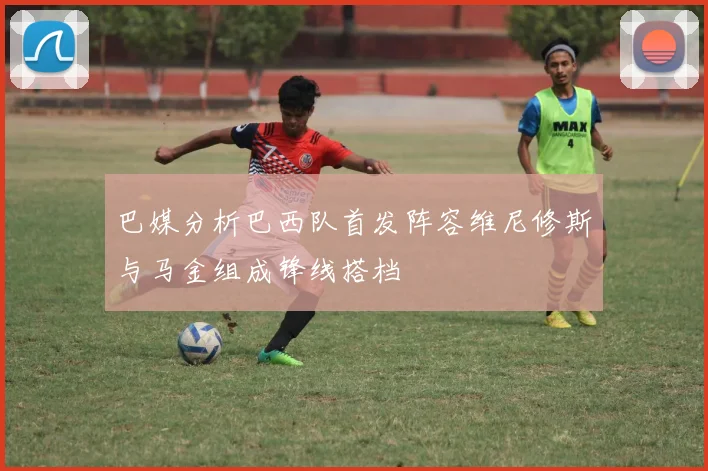 巴媒分析巴西队首发阵容维尼修斯与马金组成锋线搭档