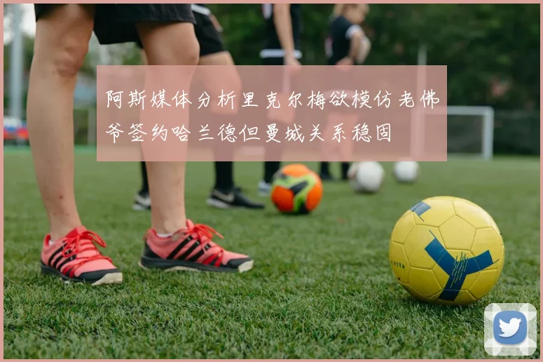 阿斯媒体分析里克尔梅欲模仿老佛爷签约哈兰德但曼城关系稳固