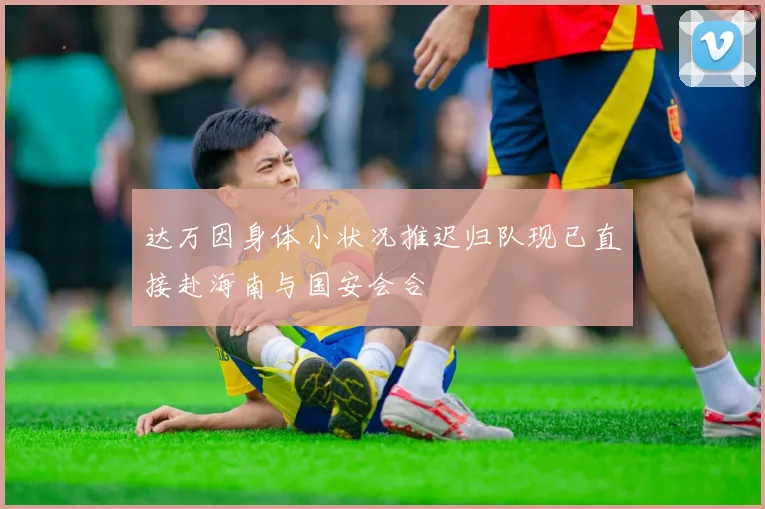 达万因身体小状况推迟归队现已直接赴海南与国安会合
