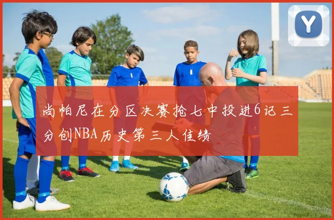 尚帕尼在分区决赛抢七中投进6记三分创NBA历史第三人佳绩