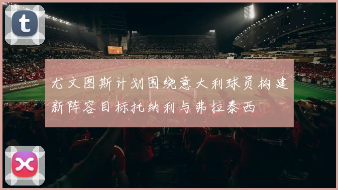 尤文图斯计划围绕意大利球员构建新阵容目标托纳利与弗拉泰西