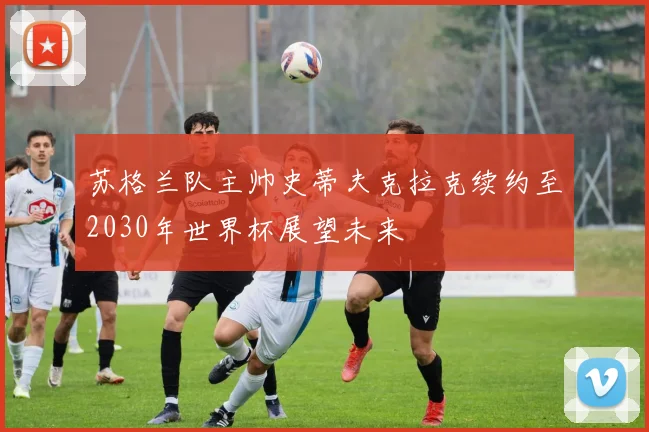苏格兰队主帅史蒂夫克拉克续约至2030年世界杯展望未来