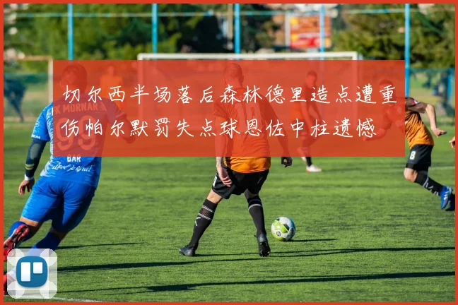 切尔西半场落后森林德里造点遭重伤帕尔默罚失点球恩佐中柱遗憾