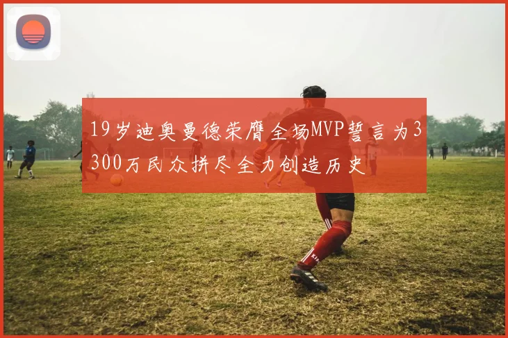 19岁迪奥曼德荣膺全场MVP誓言为3300万民众拼尽全力创造历史